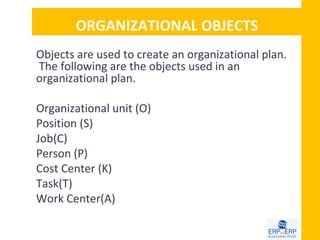 ORGANIZATIONAL OBJECTS
Objects are used to create an organizational plan.
The following are the objects used in an
organizational plan.

Organizational unit (O)
Position (S)
Job(C)
Person (P)
Cost Center (K)
Task(T)
Work Center(A)
 