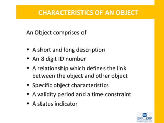CHARACTERISTICS OF AN OBJECT

An Object comprises of

• A short and long description
• An 8 digit ID number
• A relationship which defines the link
  between the object and other object
• Specific object characteristics
• A validity period and a time constraint
• A status indicator
 