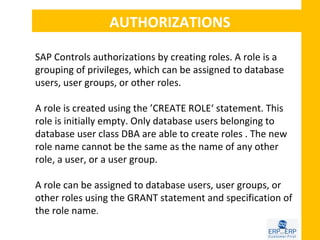 AUTHORIZATIONS

SAP Controls authorizations by creating roles. A role is a
grouping of privileges, which can be assigned to database
users, user groups, or other roles.

A role is created using the ’CREATE ROLE‘ statement. This
role is initially empty. Only database users belonging to
database user class DBA are able to create roles . The new
role name cannot be the same as the name of any other
role, a user, or a user group.

A role can be assigned to database users, user groups, or
other roles using the GRANT statement and specification of
the role name.
 