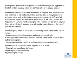 User-specific menus can be displayed for users after they have logged on to
the SAP System by using either pre-defined roles or roles you created.

In the normal course of business each users is assigned with some activities
and restricted to others to ensure that business data is always secure. To
complete these assigned activities users need to access the different SAP
transactions, reports, or Web-based applications in the SAP. To meet this
requirement SAP user needs to assign a role. This role can be either assigned
from SAP predefined roles or a new role can be created to meet the client's
specific requirement.

While assigning a role to the users, the following points needs to be kept in
mind:
•Separate menu should be created and assigned to each role
•Only required authorization, task and activities needs to be added in each
authorization profile
•Necessary restrictions needs to be imposed to ensure data security
In the standard SAP a role can be assigned to user either:
•Directly from predefined SAP roles.
•By Changing predefined roles
•By creating new roles
 