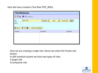 Here We have created a Test Role TEST_ROLE.




  Here we are creating a single role. Hence we select the Create role
  button.
  In SAP standard system we have two types of roles
  3.Single role
  4.Composite role
 