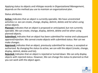 Applying status to objects and infotype records in Organizational Management,
depends on the method you use to maintain an organizational plan.

Status attributes:

Active: Indicates that an object is currently operable. We have unrestricted
activities i.e. we can create, change, display, delimit, delete and list when using
active objects.
Planned: Indicates that an object is proposed or anticipated, but not currently
operable. We can create, change, display, delimit, delete and list when using
planned objects.
Submitted: Indicates that an object has been submitted for review and subsequent
approval/rejection. We cannot create objects with submitted status. Nor can we
make changes.
Approved: Indicates that an object, previously submitted for review, is accepted or
authorized. By changing the status to active, we can edit the object (create, change,
display, delimit, delete and list).
Rejected: Indicates that an object is rejected or turned down. We can only display
objects with rejected status. However, We can change the status to planned so that
you can work with the object again.
 