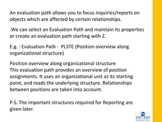 An evaluation path allows you to focus inquiries/reports on
objects which are affected by certain relationships.
We can select an Evaluation Path and maintain its properties
or create an evaluation path starting with Z.
E.g. : Evaluation Path - PLSTE (Position overview along
organizational structure)
Position overview along organizational structure
This evaluation path provides an overview of position
assignments. It uses an organizational unit as its starting
point, and reads the underlying structure. Relationships
between positions are taken into account.

P.S. The important structures required for Reporting are
given later.
 