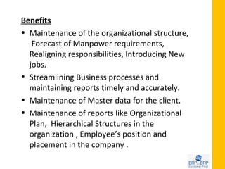 Benefits
• Maintenance of the organizational structure,
   Forecast of Manpower requirements,
  Realigning responsibilities, Introducing New
  jobs.
• Streamlining Business processes and
  maintaining reports timely and accurately.
• Maintenance of Master data for the client.
• Maintenance of reports like Organizational
  Plan, Hierarchical Structures in the
  organization , Employee’s position and
  placement in the company .
 