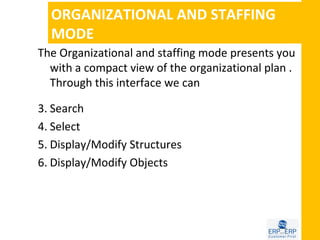 ORGANIZATIONAL AND STAFFING
  MODE
The Organizational and staffing mode presents you
  with a compact view of the organizational plan .
  Through this interface we can

3. Search
4. Select
5. Display/Modify Structures
6. Display/Modify Objects
 