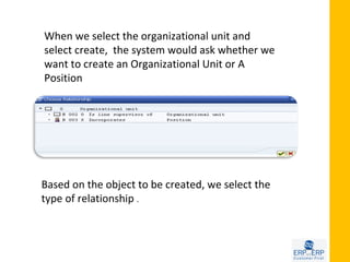 When we select the organizational unit and
select create, the system would ask whether we
want to create an Organizational Unit or A
Position




Based on the object to be created, we select the
type of relationship .
 