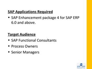 SAP Applications Required
• SAP Enhancement package 4 for SAP ERP
  6.0 and above.

Target Audience
• SAP Functional Consultants
• Process Owners
• Senior Managers
 