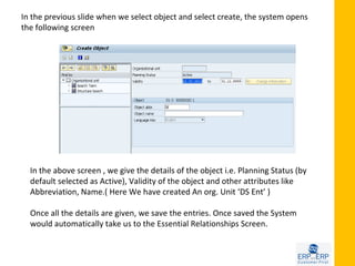 In the previous slide when we select object and select create, the system opens
the following screen




  In the above screen , we give the details of the object i.e. Planning Status (by
  default selected as Active), Validity of the object and other attributes like
  Abbreviation, Name.( Here We have created An org. Unit ‘DS Ent’ )

  Once all the details are given, we save the entries. Once saved the System
  would automatically take us to the Essential Relationships Screen.
 