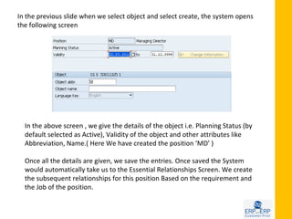 In the previous slide when we select object and select create, the system opens
the following screen




  In the above screen , we give the details of the object i.e. Planning Status (by
  default selected as Active), Validity of the object and other attributes like
  Abbreviation, Name.( Here We have created the position ‘MD’ )

  Once all the details are given, we save the entries. Once saved the System
  would automatically take us to the Essential Relationships Screen. We create
  the subsequent relationships for this position Based on the requirement and
  the Job of the position.
 