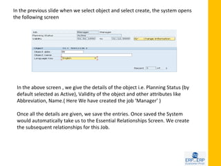 In the previous slide when we select object and select create, the system opens
the following screen




 In the above screen , we give the details of the object i.e. Planning Status (by
 default selected as Active), Validity of the object and other attributes like
 Abbreviation, Name.( Here We have created the job ‘Manager’ )

 Once all the details are given, we save the entries. Once saved the System
 would automatically take us to the Essential Relationships Screen. We create
 the subsequent relationships for this Job.
 