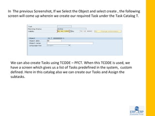 In The previous Screenshot, If we Select the Object and select create , the following
screen will come up wherein we create our required Task under the Task Catalog T.




 We can also create Tasks using TCODE – PFCT. When this TCODE is used, we
 have a screen which gives us a list of Tasks predefined in the system, custom
 defined. Here in this catalog also we can create our Tasks and Assign the
 subtasks.
 