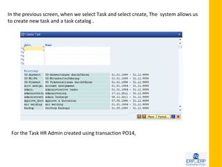In the previous screen, when we select Task and select create, The system allows us
to create new task and a task catalog .




 For the Task HR Admin created using transaction PO14,
 