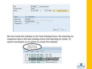 We can create the subtasks in the Task Catalog Screen. By selecting our
respective task in the task catalog screen and selecting on create. Te
system would give us an option to create the subtasks
                      Select the task
                     and then create
 