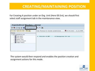 CREATING/MAINTAINING POSITION

For Creating A position under an Org. Unit (Here DS Ent), we should first
select staff assignment tab in the maintenance view.




The system would then respond and enables the position creation and
assignment actions for this mode.
 