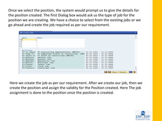 Once we select the position, the system would prompt us to give the details for
the position created. The first Dialog box would ask us the type of job for the
position we are creating. We have a choice to select from the existing jobs or we
go ahead and create the job required as per our requirement.




Here we create the job as per our requirement. After we create our job, then we
create the position and assign the validity for the Position created. Here The job
assignment is done to the position once the position is created.
 