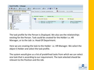 The task profile for the Person is Displayed. We also see the relationships
existing for the Person. Task could be created for the Holder i.e. HR
Manager, or to the Job i.e. Head Of Department.

Here we are creating the task to the Holder i.e. HR Manager. We select the
object S Holder and select the task profile.

The system would give us a list of predefined tasks from which we can select
one task that is according to our requirement. The task selected should be
relevant to the Position and the Job.
 