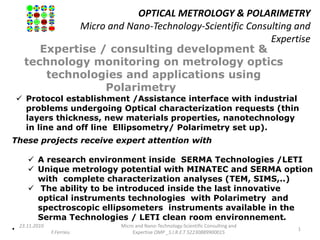 OPTICAL METROLOGY & POLARIMETRY
Micro and Nano-Technology-Scientific Consulting and
Expertise
Expertise / consulting development &
technology monitoring on metrology optics
technologies and applications using
Polarimetry
23.11.2010
F.Ferrieu
Micro and Nano-Technology-Scientific Consulting and
Expertise OMP _S.I.R.E.T 52230889900015
1
 Protocol establishment /Assistance interface with industrial
problems undergoing Optical characterization requests (thin
layers thickness, new materials properties, nanotechnology
in line and off line Ellipsometry/ Polarimetry set up).
These projects receive expert attention with
 A research environment inside SERMA Technologies /LETI
 Unique metrology potential with MINATEC and SERMA option
with complete characterization analyses (TEM, SIMS,..)
 The ability to be introduced inside the last innovative
optical instruments technologies with Polarimetry and
spectroscopic ellipsometers instruments available in the
Serma Technologies / LETI clean room environnement.
.
 
