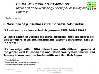OPTICAL METROLOGY & POLARIMETRY
Micro and Nano-Technology-Scientific Consulting and
Expertise
References
23.11.2010
F.Ferrieu
OMP _S.I.R.E.T Micro and Nano-Technology-Scientific
Consulting and Expertise OMP _S.I.R.E.T 52230889900015
52230889900015
3
 More than 50 publications in Ellipsometrie Polarimetrie.
 Reviewer in various scientific journals TSF1, JOSA2 EJAP3.
 Participation in various industrial projects (first spectroscopic
ellipsometers in visible, infrared and extreme ultraviolet ranges
in France)
 Knowledge within NDA interactions with different groups at
the global level Ellipsometrie and reflectometry Polarimetry: KLA
Tencor, j. Woollam, Horiba Scientific and SemiLab Sopra
1Thin Solid Films,
2Journal of The Optical Society of America,
3European Journal of Applied Physics
 
