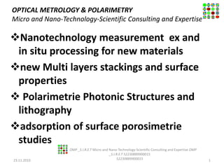 OPTICAL METROLOGY & POLARIMETRY
Micro and Nano-Technology-Scientific Consulting and Expertise
Nanotechnology measurement ex and
in situ processing for new materials
new Multi layers stackings and surface
properties
 Polarimetrie Photonic Structures and
lithography
adsorption of surface porosimetrie
studies
23.11.2010
OMP _S.I.R.E.T Micro and Nano-Technology-Scientific Consulting and Expertise OMP
_S.I.R.E.T 52230889900015
52230889900015 1
 