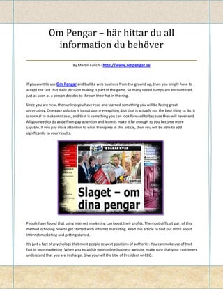 Om Pengar – här hittar du all
         information du behöver
_____________________________________________
                             By Martin Funch - http://www.ompengar.se



If you want to use Om Pengar and build a web business from the ground up, then you simply have to
accept the fact that daily decision making is part of the game. So many speed bumps are encountered
just as soon as a person decides to thrown their hat in the ring.

Since you are new, then unless you have read and learned something you will be facing great
uncertainty. One easy solution is to outsource everything, but that is actually not the best thing to do. It
is normal to make mistakes, and that is something you can look forward to because they will never end.
All you need to do aside from pay attention and learn is make it far enough so you become more
capable. If you pay close attention to what transpires in this article, then you will be able to add
significantly to your results.




People have found that using Internet marketing can boost their profits. The most difficult part of this
method is finding how to get started with Internet marketing. Read this article to find out more about
Internet marketing and getting started.

It's just a fact of psychology that most people respect positions of authority. You can make use of that
fact in your marketing. When you establish your online business website, make sure that your customers
understand that you are in charge. Give yourself the title of President or CEO.
 