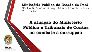A atuação do Ministério
Público e Tribunais de Contas
no combate à corrupção
Ministério Público do Estado do Pará
Núcleo de Combate à Improbidade Administrativa e
Corrupção
 