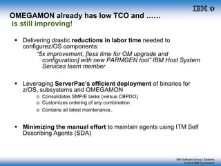 IBM Software Group | Systems
© 2015 IBM Corporation
OMEGAMON already has low TCO and ……
is still improving!
 Delivering drastic reductions in labor time needed to
configurez/OS components:
“5x improvement, [less time for OM upgrade and
configuration] with new PARMGEN tool” IBM Host System
Services team member
 Leveraging ServerPac’s efficient deployment of binaries for
z/OS, subsystems and OMEGAMON
o Consolidates SMP/E tasks (versus CBPDO)
o Customizes ordering of any combination
o Contains all latest maintenance.
 Minimizing the manual effort to maintain agents using ITM Self
Describing Agents (SDA)
 