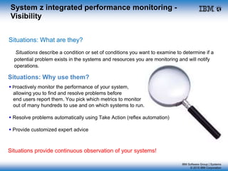 IBM Software Group | Systems
© 2015 IBM Corporation
Situations: What are they?
Situations describe a condition or set of conditions you want to examine to determine if a
potential problem exists in the systems and resources you are monitoring and will notify
operations.
Situations provide continuous observation of your systems!
System z integrated performance monitoring -
Visibility
Situations: Why use them?
 Proactively monitor the performance of your system,
allowing you to find and resolve problems before
end users report them. You pick which metrics to monitor
out of many hundreds to use and on which systems to run.
 Resolve problems automatically using Take Action (reflex automation)
 Provide customized expert advice
 