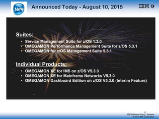 IBM Software Group | Systems
© 2015 IBM Corporation
Announced Today - August 10, 2015
Suites:
• Service Management Suite for z/OS 1.3.0
• OMEGAMON Performance Management Suite for z/OS 5.3.1
• OMEGAMON for z/OS Management Suite 5.3.1
Individual Products:
• OMEGAMON XE for IMS on z/OS V5.3.0
• OMEGAMON XE for Mainframe Networks V5.3.0
• OMEGAMON Dashboard Edition on z/OS V5.3.0 (Interim Feature)
17
 