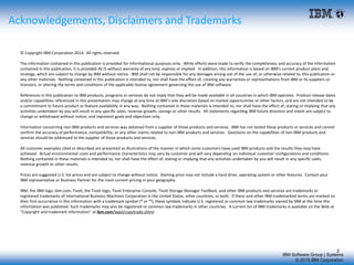 IBM Software Group | Systems
© 2015 IBM Corporation
2
Acknowledgements, Disclaimers and Trademarks
© Copyright IBM Corporation 2014. All rights reserved.
The information contained in this publication is provided for informational purposes only. While efforts were made to verify the completeness and accuracy of the information
contained in this publication, it is provided AS IS without warranty of any kind, express or implied. In addition, this information is based on IBM’s current product plans and
strategy, which are subject to change by IBM without notice. IBM shall not be responsible for any damages arising out of the use of, or otherwise related to, this publication or
any other materials. Nothing contained in this publication is intended to, nor shall have the effect of, creating any warranties or representations from IBM or its suppliers or
licensors, or altering the terms and conditions of the applicable license agreement governing the use of IBM software.
References in this publication to IBM products, programs or services do not imply that they will be made available in all countries in which IBM operates. Product release dates
and/or capabilities referenced in this presentation may change at any time at IBM’s sole discretion based on market opportunities or other factors, and are not intended to be
a commitment to future product or feature availability in any way. Nothing contained in these materials is intended to, nor shall have the effect of, stating or implying that any
activities undertaken by you will result in any specific sales, revenue growth, savings or other results. All statements regarding IBM future direction and intent are subject to
change or withdrawal without notice, and represent goals and objectives only.
Information concerning non-IBM products and services was obtained from a supplier of those products and services. IBM has not tested these products or services and cannot
confirm the accuracy of performance, compatibility, or any other claims related to non-IBM products and services. Questions on the capabilities of non-IBM products and
services should be addressed to the supplier of those products and services.
All customer examples cited or described are presented as illustrations of the manner in which some customers have used IBM products and the results they may have
achieved. Actual environmental costs and performance characteristics may vary by customer and will vary depending on individual customer configurations and conditions.
Nothing contained in these materials is intended to, nor shall have the effect of, stating or implying that any activities undertaken by you will result in any specific sales,
revenue growth or other results.
Prices are suggested U.S. list prices and are subject to change without notice. Starting price may not include a hard drive, operating system or other features. Contact your
IBM representative or Business Partner for the most current pricing in your geography.
IBM, the IBM logo, ibm.com, Tivoli, the Tivoli logo, Tivoli Enterprise Console, Tivoli Storage Manager FastBack, and other IBM products and services are trademarks or
registered trademarks of International Business Machines Corporation in the United States, other countries, or both. If these and other IBM trademarked terms are marked on
their first occurrence in this information with a trademark symbol (® or ™), these symbols indicate U.S. registered or common law trademarks owned by IBM at the time this
information was published. Such trademarks may also be registered or common law trademarks in other countries. A current list of IBM trademarks is available on the Web at
"Copyright and trademark information" at ibm.com/legal/copytrade.shtml
 