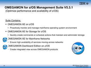 IBM Software Group | Systems
© 2015 IBM Corporation
24
OMEGAMON for z/OS Management Suite V5.3.1
(Optimize performance and availability of z/OS)
Suite Contains:
 OMEGAMON XE on z/OS
• Proactively monitor and manage mainframe operating system environment
 OMEGAMON XE for Storage for z/OS
• Quickly create commands or schedule actions that maintain and administer storage
 OMEGAMON XE for Mainframe Networks
• Ensure high availability of services moving across networks
 OMEGAMON Dashboard Edition on z/OS
• Create integrated view across OMEGAMON products
 