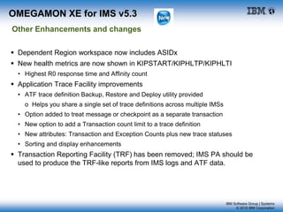 IBM Software Group | Systems
© 2015 IBM Corporation
 Dependent Region workspace now includes ASIDx
 New health metrics are now shown in KIPSTART/KIPHLTP/KIPHLTI
• Highest R0 response time and Affinity count
 Application Trace Facility improvements
• ATF trace definition Backup, Restore and Deploy utility provided
o Helps you share a single set of trace definitions across multiple IMSs
• Option added to treat message or checkpoint as a separate transaction
• New option to add a Transaction count limit to a trace definition
• New attributes: Transaction and Exception Counts plus new trace statuses
• Sorting and display enhancements
 Transaction Reporting Facility (TRF) has been removed; IMS PA should be
used to produce the TRF-like reports from IMS logs and ATF data.
OMEGAMON XE for IMS v5.3
Other Enhancements and changes
 
