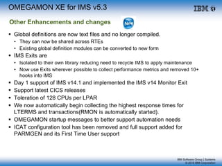 IBM Software Group | Systems
© 2015 IBM Corporation
 Global definitions are now text files and no longer compiled.
• They can now be shared across RTEs
• Existing global definition modules can be converted to new form
 IMS Exits are
• Isolated to their own library reducing need to recycle IMS to apply maintenance
• Now use Exits wherever possible to collect performance metrics and removed 10+
hooks into IMS
 Day 1 support of IMS v14.1 and implemented the IMS v14 Monitor Exit
 Support latest CICS releases
 Toleration of 128 CPUs per LPAR
 We now automatically begin collecting the highest response times for
LTERMS and transactions(RMON is automatically started).
 OMEGAMON startup messages to better support automation needs
 ICAT configuration tool has been removed and full support added for
PARMGEN and its First Time User support
OMEGAMON XE for IMS v5.3
Other Enhancements and changes
 