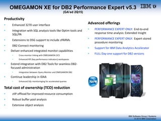 IBM Software Group | Systems
© 2015 IBM Corporation
OMEGAMON XE for DB2 Performance Expert v5.3
(GA’ed 2Q15)
Advanced offerings
• PERFORMANCE EXPERT ONLY: End-to-end
response time analysis: Extended Insight
• PERFORMANCE EXPERT ONLY: Expert stored
procedure monitoring
• Support for IBM Data Analytics Accelerator
• FULL Day-one support for DB2 versions
Productivity
• Enhanced 3270 user interface
• Integration with SQL analysis tools like Optim tools and
SQL/PA
• Extensions to DSG support to include zPARMs
• DB2 Connect monitoring
• Deliver enhanced integrated monitor capabilities
• Cross-monitor linking with OMEGAMON CICS
• Enhanced KPI (key performance indicators) workspaces
• Extend integration with DB2 Tools for seamless DB2-
focused administration
• Integration between Query Monitor and OMEGAMON DB2
• Continue leadership in IDAA
• Enhanced SQL monitoringing for accelerated queries
Total cost of ownership (TCO) reduction
• zIIP offload for improved resource consumption
• Robust buffer pool analysis
• Extensive object analysis
 