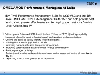 IBM Software Group | Systems
© 2015 IBM Corporation
OMEGAMON Performance Management Suite
IBM Tivoli Performance Management Suite for z/OS V5.3 and the IBM
Tivoli OMEGAMON z/OS Management Suite V5.3 can help provide cost
savings and greater effectiveness while helping you meet your Service
Level Agreements by:
• Delivering new Enhanced 3270 User Interface (Enhanced 3270UI) history capability,
increased integration, and enhanced install, configuration, and customization
• Offering the ability to quickly identify problem situations.
• Isolating and addressing problems quickly.
• Improving resource utilization to maximize investment.
• Improving personnel interaction for better synergy and efficiency.
• Reducing outages or delays.
• Customizing the enhanced user interface based on the scope and control of your day-to-
day job.
• Expanding solution throughout IBM z/OS platform.
3
 