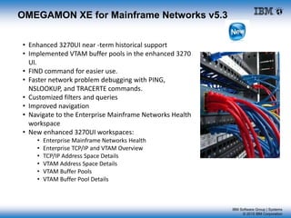 IBM Software Group | Systems
© 2015 IBM Corporation
OMEGAMON XE for Mainframe Networks v5.3
• Enhanced 3270UI near -term historical support
• Implemented VTAM buffer pools in the enhanced 3270
UI.
• FIND command for easier use.
• Faster network problem debugging with PING,
NSLOOKUP, and TRACERTE commands.
• Customized filters and queries
• Improved navigation
• Navigate to the Enterprise Mainframe Networks Health
workspace
• New enhanced 3270UI workspaces:
• Enterprise Mainframe Networks Health
• Enterprise TCP/IP and VTAM Overview
• TCP/IP Address Space Details
• VTAM Address Space Details
• VTAM Buffer Pools
• VTAM Buffer Pool Details
 