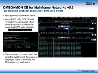 IBM Software Group | Systems
© 2015 IBM Corporation
OMEGAMON XE for Mainframe Networks v5.3
Decreased problem resolution time and effort
 Debug network problems faster
 Issue PING, NSLOOKUP and
TRACERTE commands while
viewing any workspace in the
enhanced 3270 user interface
 The command is issued from the
selected system and the output is
displayed in the Command and
Response Log workspace
 