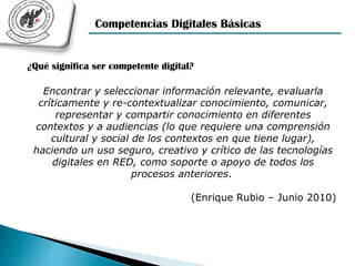 Competencias Digitales Básicas


¿Qué significa ser competente digital?

   Encontrar y seleccionar información relevante, evaluarla
  críticamente y re-contextualizar conocimiento, comunicar,
      representar y compartir conocimiento en diferentes
 contextos y a audiencias (lo que requiere una comprensión
     cultural y social de los contextos en que tiene lugar),
 haciendo un uso seguro, creativo y crítico de las tecnologías
     digitales en RED, como soporte o apoyo de todos los
                       procesos anteriores.

                                     (Enrique Rubio – Junio 2010)
 
