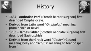 History
• 1634 - Ambroise Paré (French barber surgeon) first
described Omphalocele.
• Derived from Latin word “Omphalos” m...
