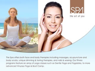 The Spa offers both face and body therapies including massages, acupuncture and
   body scrubs, unique slimming  toning therapies, and nails  waxing. Our fitness
   programs feature an array of yoga classes such as Gentle Yoga and Yogalates, to more
   advanced Vinyasa Yoga  Boot Camp.
 