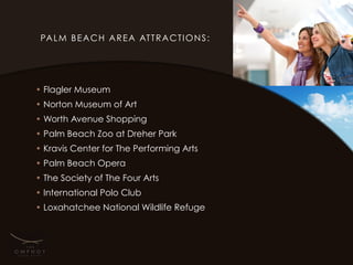 PA L M B E A C H A R E A AT T R A C T I O N S :




• Flagler Museum
• Norton Museum of Art
• Worth Avenue Shopping
• Palm Beach Zoo at Dreher Park
• Kravis Center for The Performing Arts
• Palm Beach Opera
• The Society of The Four Arts
• International Polo Club
• Loxahatchee National Wildlife Refuge
 