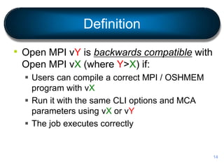 Definition
• Open MPI vY is backwards compatible with
Open MPI vX (where Y>X) if:
 Users can compile a correct MPI / OSHMEM
program with vX
 Run it with the same CLI options and MCA
parameters using vX or vY
 The job executes correctly
14
 
