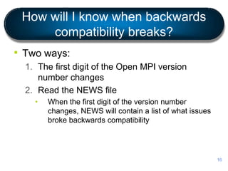 How will I know when backwards
compatibility breaks?
• Two ways:
1. The first digit of the Open MPI version
number changes
2. Read the NEWS file
• When the first digit of the version number
changes, NEWS will contain a list of what issues
broke backwards compatibility
16
 
