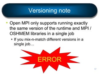 Versioning note
• Open MPI only supports running exactly
the same version of the runtime and MPI /
OSHMEM libraries in a single job
 If you mix-n-match different versions in a
single job…
17
ERROR
 