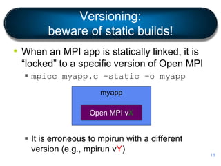 Versioning:
beware of static builds!
• When an MPI app is statically linked, it is
“locked” to a specific version of Open MPI
 mpicc myapp.c –static –o myapp
 It is erroneous to mpirun with a different
version (e.g., mpirun vY)
18
myapp
Open MPI vX
 
