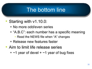 The bottom line
• Starting with v1.10.0:
 No more odd/even series
 “A.B.C”: each number has a specific meaning
• Read the NEWS file when “A” changes
 Release new features faster
• Aim to limit life release series
 ~1 year of devel + ~1 year of bug fixes
36
 