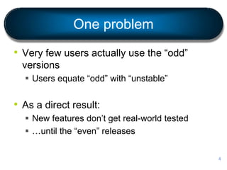 One problem
• Very few users actually use the “odd”
versions
 Users equate “odd” with “unstable”
• As a direct result:
 New features don’t get real-world tested
 …until the “even” releases
4
 
