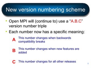 New version numbering scheme
• Open MPI will (continue to) use a “A.B.C”
version number triple
• Each number now has a specific meaning:
This number changes when backwards
compatibility breaks
This number changes when new features are
added
This number changes for all other releases
A
B
C 8
 