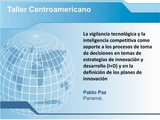 La vigilancia tecnológica y la
inteligencia competitiva como
soporte a los procesos de toma
de decisiones en temas de
estrategias de innovación y
desarrollo (I+D) y en la
definición de los planes de
innovación
Pablo Paz
Panamá,
Taller Centroamericano
 