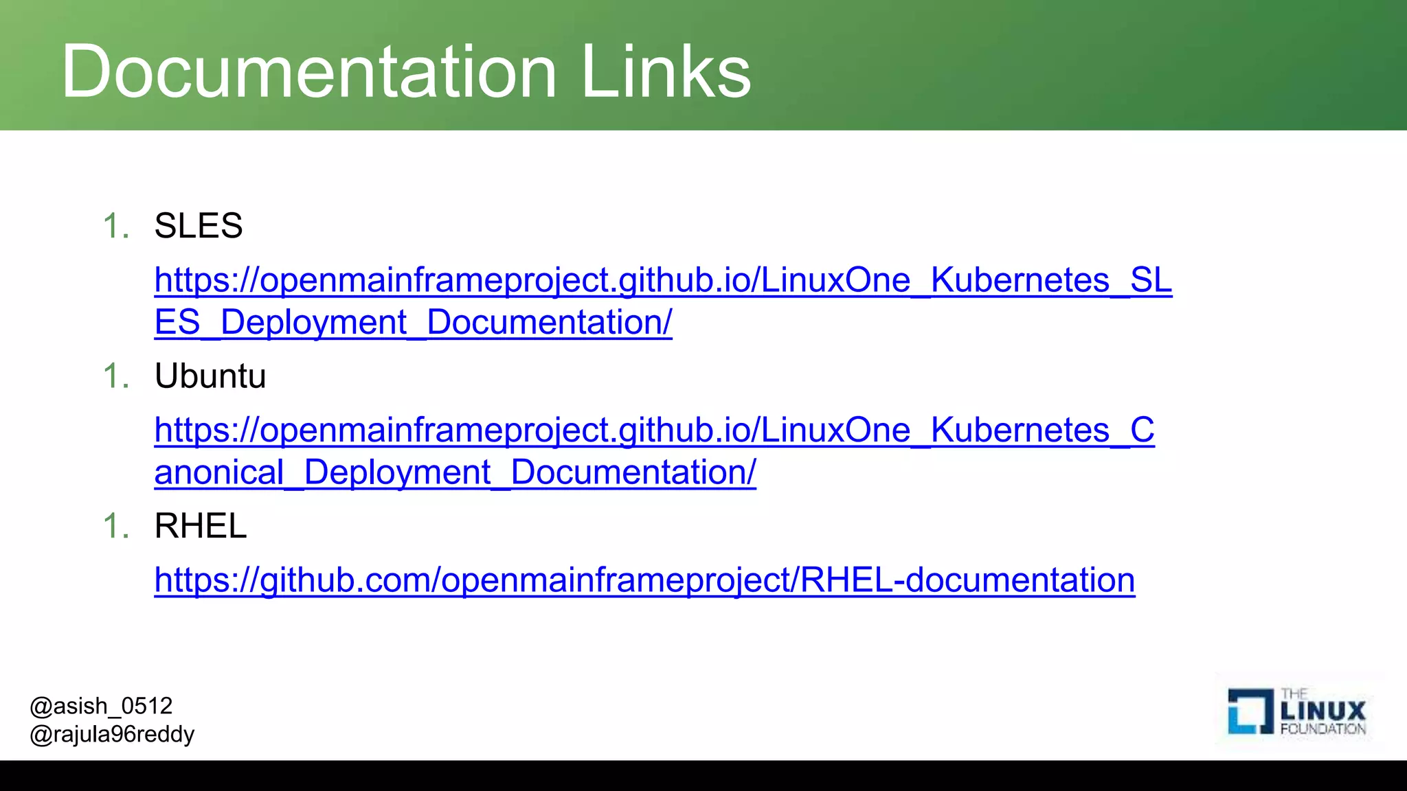@asish_0512
@rajula96reddy
Documentation Links
1. SLES
https://openmainframeproject.github.io/LinuxOne_Kubernetes_SL
ES_Deployment_Documentation/
1. Ubuntu
https://openmainframeproject.github.io/LinuxOne_Kubernetes_C
anonical_Deployment_Documentation/
1. RHEL
https://github.com/openmainframeproject/RHEL-documentation
 