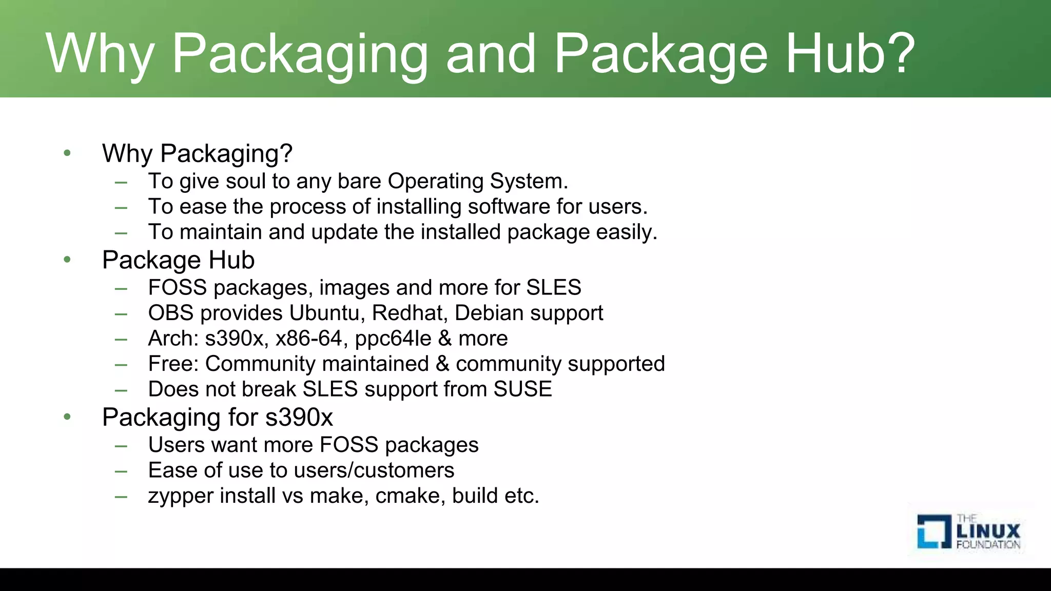 Why Packaging and Package Hub?
• Why Packaging?
– To give soul to any bare Operating System.
– To ease the process of installing software for users.
– To maintain and update the installed package easily.
• Package Hub
– FOSS packages, images and more for SLES
– OBS provides Ubuntu, Redhat, Debian support
– Arch: s390x, x86-64, ppc64le & more
– Free: Community maintained & community supported
– Does not break SLES support from SUSE
• Packaging for s390x
– Users want more FOSS packages
– Ease of use to users/customers
– zypper install vs make, cmake, build etc.
 